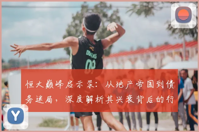 恒大巅峰启示录：从地产帝国到债务迷局，深度解析其兴衰背后的行业变革