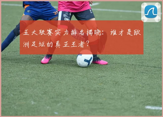 五大联赛实力排名揭晓:谁才是欧洲足坛的真正王者?