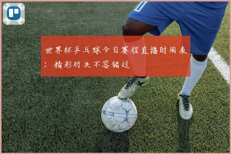 世界杯乒乓球今日赛程直播时间表：精彩对决不容错过