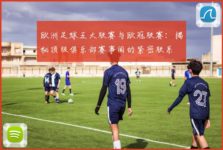 欧洲足球五大联赛与欧冠联赛：揭秘顶级俱乐部赛事间的紧密联系