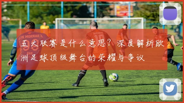五大联赛是什么意思？深度解析欧洲足球顶级舞台的荣耀与争议