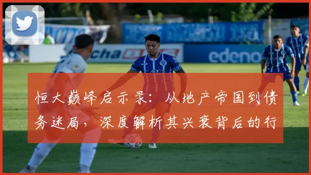 恒大巅峰启示录:从地产帝国到债务迷局,深度解析其兴衰背后的行业变革