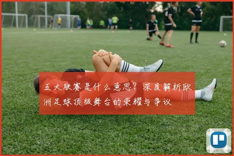 五大联赛是什么意思？深度解析欧洲足球顶级舞台的荣耀与争议