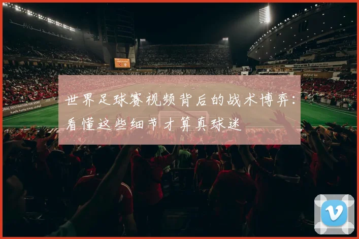 世界足球赛视频背后的战术博弈:看懂这些细节才算真球迷