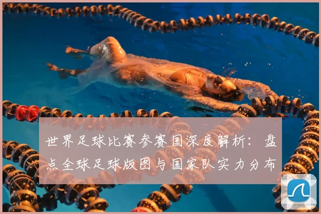 世界足球比赛参赛国深度解析：盘点全球足球版图与国家队实力分布_20260609201459