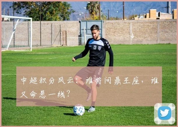 中超积分风云：谁将问鼎王座，谁又命悬一线？