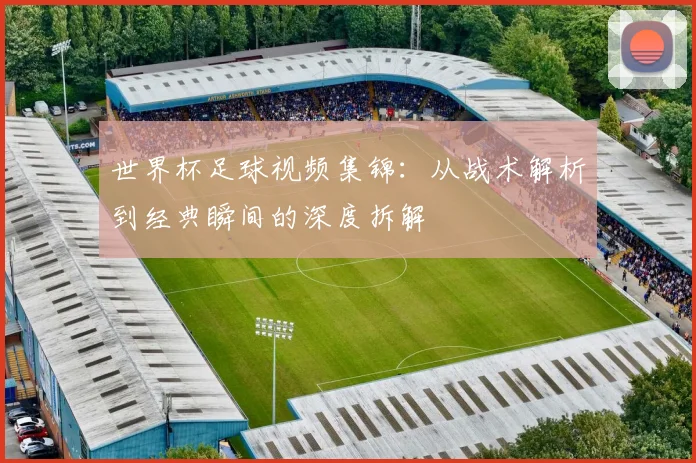 世界杯足球视频集锦：从战术解析到经典瞬间的深度拆解