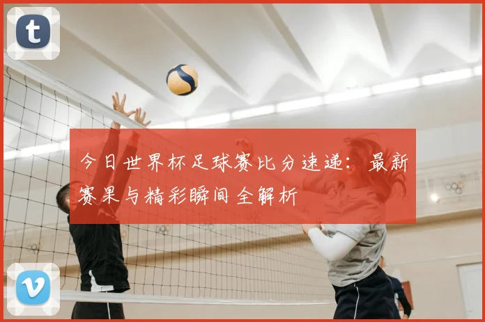 今日世界杯足球赛比分速递:最新赛果与精彩瞬间全解析