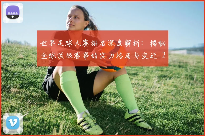 世界足球大赛排名深度解析：揭秘全球顶级赛事的实力格局与变迁_20260609201416